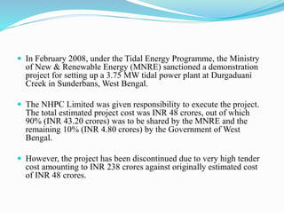 In February 2008, under the Tidal Energy Programme, the Ministry 
of New & Renewable Energy (MNRE) sanctioned a demonstration 
project for setting up a 3.75 MW tidal power plant at Durgaduani 
Creek in Sunderbans, West Bengal. 
 The NHPC Limited was given responsibility to execute the project. 
The total estimated project cost was INR 48 crores, out of which 
90% (INR 43.20 crores) was to be shared by the MNRE and the 
remaining 10% (INR 4.80 crores) by the Government of West 
Bengal. 
 However, the project has been discontinued due to very high tender 
cost amounting to INR 238 crores against originally estimated cost 
of INR 48 crores. 
 