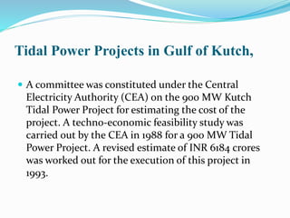 Tidal Power Projects in Gulf of Kutch, 
 A committee was constituted under the Central 
Electricity Authority (CEA) on the 900 MW Kutch 
Tidal Power Project for estimating the cost of the 
project. A techno-economic feasibility study was 
carried out by the CEA in 1988 for a 900 MW Tidal 
Power Project. A revised estimate of INR 6184 crores 
was worked out for the execution of this project in 
1993. 
 