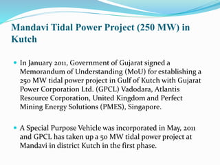 Mandavi Tidal Power Project (250 MW) in 
Kutch 
 In January 2011, Government of Gujarat signed a 
Memorandum of Understanding (MoU) for establishing a 
250 MW tidal power project in Gulf of Kutch with Gujarat 
Power Corporation Ltd. (GPCL) Vadodara, Atlantis 
Resource Corporation, United Kingdom and Perfect 
Mining Energy Solutions (PMES), Singapore. 
 A Special Purpose Vehicle was incorporated in May, 2011 
and GPCL has taken up a 50 MW tidal power project at 
Mandavi in district Kutch in the first phase. 
 