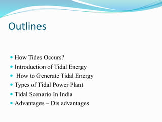 Outlines 
 How Tides Occurs? 
 Introduction of Tidal Energy 
 How to Generate Tidal Energy 
 Types of Tidal Power Plant 
 Tidal Scenario In India 
 Advantages – Dis advantages 
 