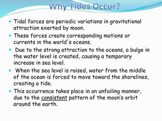  Tidal forces are periodic variations in gravitational 
attraction exerted by moon. 
 These forces create corresponding motions or 
currents in the world's oceans. 
 Due to the strong attraction to the oceans, a bulge in 
the water level is created, causing a temporary 
increase in sea level. 
 When the sea level is raised, water from the middle 
of the ocean is forced to move toward the shorelines, 
creating a tide. 
 This occurrence takes place in an unfailing manner, 
due to the consistent pattern of the moon’s orbit 
around the earth. 
 
