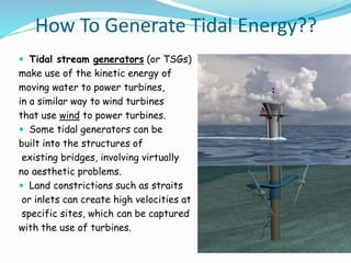 How To Generate Tidal Energy?? 
 Tidal stream generators (or TSGs) 
make use of the kinetic energy of 
moving water to power turbines, 
in a similar way to wind turbines 
that use wind to power turbines. 
 Some tidal generators can be 
built into the structures of 
existing bridges, involving virtually 
no aesthetic problems. 
 Land constrictions such as straits 
or inlets can create high velocities at 
specific sites, which can be captured 
with the use of turbines. 
 