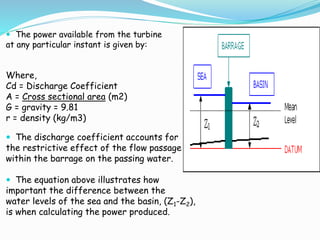  The power available from the turbine 
at any particular instant is given by: 
Where, 
Cd = Discharge Coefficient 
A = Cross sectional area (m2) 
G = gravity = 9.81 
r = density (kg/m3) 
 The discharge coefficient accounts for 
the restrictive effect of the flow passage 
within the barrage on the passing water. 
 The equation above illustrates how 
important the difference between the 
water levels of the sea and the basin, (Z1-Z2), 
is when calculating the power produced. 
 