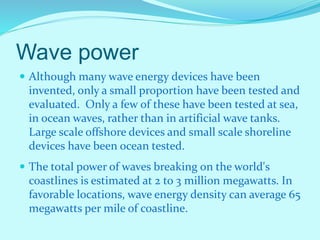 Wave power
 Although many wave energy devices have been
invented, only a small proportion have been tested and
evaluated. Only a few of these have been tested at sea,
in ocean waves, rather than in artificial wave tanks.
Large scale offshore devices and small scale shoreline
devices have been ocean tested.
 The total power of waves breaking on the world's
coastlines is estimated at 2 to 3 million megawatts. In
favorable locations, wave energy density can average 65
megawatts per mile of coastline.
 