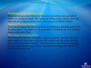 Oscillating Water Columns (OWC)
These devices generate electricity from the wave-driven rise and fall of
water in a cylindrical shaft. The rising and falling water column drives air
into and out of the top of the shaft, powering an air-driven turbine.
Floats or Pitching Devices
These devices generate electricity from the bobbing or pitching action of a
floating object. The object can be mounted to a floating raft or to a device
fixed on the ocean floor.
Wave Surge or Focusing Devices
These shoreline devices, also called "tapered channel" systems, rely on a
shore-mounted structure to channel and concentrate the waves, driving
them into an elevated reservoir. These focusing surge devices are sizable
barriers that channel large waves to increase wave height for redirection
into elevated reservoirs.
 