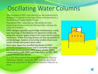 Oscillating Water Columns
 The Nearshore OWC rests directly on the seabed and is
designed to operate in the near-shore environment in a
nominal mean water depth of 15m.
 Nearshore OWC units also act like artificial reefs,
improving environments for fishing while calming the
water for a harbor.
 OWC designs typically require high maintenance, costly,
taut moorings or foundations for operation while only
using the extreme upper strata of an ocean site for energy
conversion. While focusing devices are less susceptible to
storm damage, massive structuring renders them most
costly among wave power plant types.
 Since 1965, Japan has installed hundreds of OWC-
powered navigational buoys and is currently operating
two small demonstration OWC power plants. China
constructed a 3 kW OWC and India has a 150 kW OWC
caisson breakwater device.
 A 75 kW shore-based demonstration plant by Queens
University, Belfast, using the OWC process described
above has operated on the Scottish island of Islay for 10
years
 
