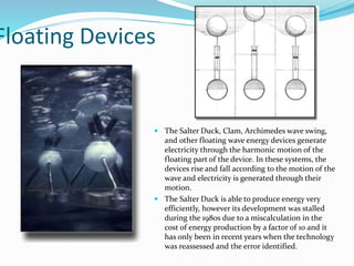 Floating Devices
 The Salter Duck, Clam, Archimedes wave swing,
and other floating wave energy devices generate
electricity through the harmonic motion of the
floating part of the device. In these systems, the
devices rise and fall according to the motion of the
wave and electricity is generated through their
motion.
 The Salter Duck is able to produce energy very
efficiently, however its development was stalled
during the 1980s due to a miscalculation in the
cost of energy production by a factor of 10 and it
has only been in recent years when the technology
was reassessed and the error identified.
 