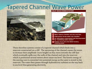 Tapered Channel Wave Power
These shoreline systems consist of a tapered channel which feeds into a
reservoir constructed on a cliff. The narrowing of the channel causes the waves
to increase their amplitude (wave height) as they move towards the cliff face
which eventually spills over the walls of the channel and into the reservoir
which is positioned several meters above mean sea level. The kinetic energy of
the moving wave is converted into potential energy as the water is stored in the
reservoir. The water then passes through hydroelectric turbines on the way back
to sea level thus generating electricity.
 