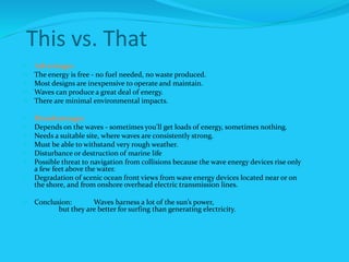 This vs. That
 Advantages
 The energy is free - no fuel needed, no waste produced.
 Most designs are inexpensive to operate and maintain.
 Waves can produce a great deal of energy.
 There are minimal environmental impacts.
 Disadvantages
 Depends on the waves - sometimes you'll get loads of energy, sometimes nothing.
 Needs a suitable site, where waves are consistently strong.
 Must be able to withstand very rough weather.
 Disturbance or destruction of marine life
 Possible threat to navigation from collisions because the wave energy devices rise only
a few feet above the water.
 Degradation of scenic ocean front views from wave energy devices located near or on
the shore, and from onshore overhead electric transmission lines.
 Conclusion: Waves harness a lot of the sun’s power,
but they are better for surfing than generating electricity.
 