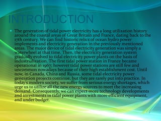 INTRODUCTION
 The generation of tidal power electricity has a long utilization history
around the coastal areas of Great Britain and France, dating back to the
17th century. We can find historic relics of ocean hydro power
implements and electricity generation in the previously mentioned
areas. The major device of tidal electricity generation was simply a
waterwheel at that time. Then, the electricity generation system
gradually evolved to tidal electricity power plants on the basis of
industrialization. The first tidal power station in France became
operational in 1967; however tidal power stations are still few and
uncommon nowadays because of their high establishment cost. Until
now, in Canada, China and Russia, some tidal electricity power
generation projects continue, but they are rarely put into practice. In
today’s modern society, we suffer from serious energy shortages, which
urge us to utilize all the new energy sources to meet the increasing
demand. Consequently, we can expect more technology developments
and investments in tidal power plants with more efficient equipment,
and under budget.
 