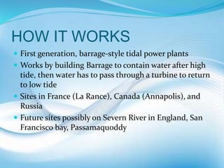 HOW IT WORKS
 First generation, barrage-style tidal power plants
 Works by building Barrage to contain water after high
tide, then water has to pass through a turbine to return
to low tide
 Sites in France (La Rance), Canada (Annapolis), and
Russia
 Future sites possibly on Severn River in England, San
Francisco bay, Passamaquoddy
 