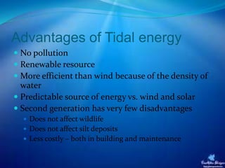 Advantages of Tidal energy
 No pollution
 Renewable resource
 More efficient than wind because of the density of
water
 Predictable source of energy vs. wind and solar
 Second generation has very few disadvantages
 Does not affect wildlife
 Does not affect silt deposits
 Less costly – both in building and maintenance
 