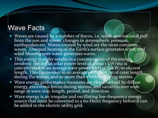 Wave Facts
 Waves are caused by a number of forces, i.e. wind, gravitational pull
from the sun and moon, changes in atmospheric pressure,
earthquakes etc. Waves created by wind are the most common
waves. Unequal heating of the Earth’s surface generates wind, and
wind blowing over water generates waves.
 This energy transfer results in a concentration of the energy
involved: the initial solar power level of about 1 kW/m2 is
concentrated to an average wave power level of 70kW/m of crest
length. This figure rises to an average of 170 kW/m of crest length
during the winter, and to more than 1 MW/m during storms.
 Wave energy performance measures are characterized by diffuse
energy, enormous forces during storms, and variation over wide
range in wave size, length, period, and direction.
 Wave energy is an irregular and oscillating low-frequency energy
source that must be converted to a 60-Hertz frequency before it can
be added to the electric utility grid.
 
