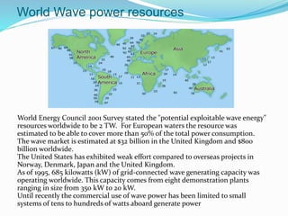 World Wave power resources
World Energy Council 2001 Survey stated the "potential exploitable wave energy"
resources worldwide to be 2 TW. For European waters the resource was
estimated to be able to cover more than 50% of the total power consumption.
The wave market is estimated at $32 billion in the United Kingdom and $800
billion worldwide.
The United States has exhibited weak effort compared to overseas projects in
Norway, Denmark, Japan and the United Kingdom.
As of 1995, 685 kilowatts (kW) of grid-connected wave generating capacity was
operating worldwide. This capacity comes from eight demonstration plants
ranging in size from 350 kW to 20 kW.
Until recently the commercial use of wave power has been limited to small
systems of tens to hundreds of watts aboard generate power
 