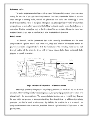 Gates and Locks
The sluice ways are used either to fill the basin during the high tide or empty the basin
during the low tide, as per operational requirement. Gate structures can be floated as modular
units. Though, in existing plants, vertical lift gates have been used. The technology is about
ready to substitute a series of flap gates. Flap gates are gates operated by water pressure that
are positioned so as to allow water in to the holding basin and require no mechanical means of
operation. The flap gates allow only in the direction of the sea to basin. Hence, the basin level
rises well above to sea level as ebb flow area is far less than flood flow area.
Power house
The turbines, electric generators and other auxiliary equipment’s are the main
components of a power house. For small head, large size turbines are needed; hence, the
power house is also a large structure. Both the French and Soviet operating plants use the bulb
type of turbine of the propeller type, with revisable blades, bulbs have horizontal shafts
coupled to a single generator.
Fig 5.6 Schematic Lay out of Tidal Power House
The design cycle may also provide for pumping between the basin and the sea in either
direction. If reversible pump turbines are provided, the pumping operation can be taken over
at any time by the same machine. The modern tubular turbines are so versatile that they can
be used either as turbines or as pumps in either direction of flow. In addition, the tubular
passages can also be used as sluice-ways by locking the machine in to a standstill. As
compared to conventional plants, this, however, imposes a great number of operations in tidal
power plants.
 
