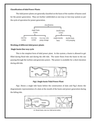 Classification of tidal Power Plants
The tidal power plants are generally classified on the basis of the number of basins used
for the power generation. They are further subdivided as one-way or two-way system as per
the cycle of operation for power generation.
Working of different tidal power plants
Single basin-One-way cycle
This is the simplest form of tidal power plant. In this system, a basin is allowed to get
filled during flood tide and during the ebb tide. The water flows from the basin to the sea
passing through the turbine and generates power. The power is available for a short duration
during ebb tide.
Fig1. Single basin Tidal Power Plant
Fig1. Shows a single tide basin before the construction of dam and Fig.2 shows the
diagrammatic representation of a dam at the mouth of the basin and power generation during
the falling tide.
 