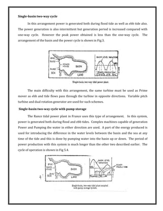 Single-basin two-way cycle
In this arrangement power is generated both during flood tide as well as ebb tide also.
The power generation is also intermittent but generation period is increased compared with
one-way cycle. However the peak power obtained is less than the one-way cycle. The
arrangement of the basin and the power cycle is shown in Fig.3.
The main difficulty with this arrangement, the same turbine must be used as Prime
mover as ebb and tide flows pass through the turbine in opposite directions. Variable pitch
turbine and dual rotation generator are used for such schemes.
Single-basin two-way cycle with pump storage
The Rance tidal power plant in France uses this type of arrangement. In this system,
power is generated both during flood and ebb tides. Complex machines capable of generation
Power and Pumping the water in either direction are used. A part of the energy produced is
used for introducing the difference in the water levels between the basin and the sea at any
time of the tide and this is done by pumping water into the basin up or down. The period of
power production with this system is much longer than the other two described earlier. The
cycle of operation is shown in Fig 5.4.
 
