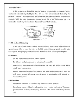 Double basin type
In this arrangement, the turbine is set up between the two basins as shown in Fig 5.5.
one basin is intermittently filled by the flood tide and other is intermittently drained by the
ebb tide. Therefore a small capacity but continues power is made available with this system as
shown in Fig5.5. The main disadvantage of this system is that 50% of the Potential energy is
sacrificed in introducing the variation in the water levels of the two basins.
Double basin with Pumping
In this case, off peak power from the base load plant in a interconnected transmission
system is used either to pump the water up the high basin. Net energy gain is possible with
such a system if the pumping head is lower than the basin-to-basin turbine generating head.
Advantages
- It is free from pollution as it does not use any fuel.
- The tides are totally independent on nature’s cycle of rainfall.
- This will also not produce any unhealthy waste like gases, ash, atomic refuse which
entails heavy removal costs.
- Another notable advantage of tidal power is that it has a unique capacity to meet the
peak power demand effectively when it works in combination with thermal or
hydroelectric system.
Disadvantages
- These Power plants can be developed only if natural sites are available.
- These Power plants will be always located far away from the load centers. The power
generated must be transported to long distances. This increases the transportation
cost.
 