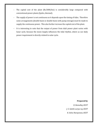 - The capital cost of the plant (Rs.5000/kw) is considerably large compared with
conventional-power plants (hydro, thermal).
- The supply of power is not continuous as it depends upon the timing of tides. Therefore
some arrangements (double basin or double basin with pump storage) must be made to
supply the continuous power. This also further increase the capital cost of the plant.
- It is interesting to note that the output of power from tidal power plant varies with
lunar cycle, because the moon largely influences the tidal rhythm, where as our daily
power requirement is directly related to solar cycle.
Prepared by
R. RamaRaj, KCET
J. S. Sakthi suriya raj, KCET
K. Selva Narayanan, KCET
 