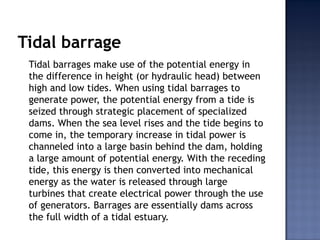 Tidal barrage
Tidal barrages make use of the potential energy in
the difference in height (or hydraulic head) between
high and low tides. When using tidal barrages to
generate power, the potential energy from a tide is
seized through strategic placement of specialized
dams. When the sea level rises and the tide begins to
come in, the temporary increase in tidal power is
channeled into a large basin behind the dam, holding
a large amount of potential energy. With the receding
tide, this energy is then converted into mechanical
energy as the water is released through large
turbines that create electrical power through the use
of generators. Barrages are essentially dams across
the full width of a tidal estuary.
 