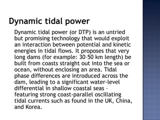 Dynamic tidal power
Dynamic tidal power (or DTP) is an untried
but promising technology that would exploit
an interaction between potential and kinetic
energies in tidal flows. It proposes that very
long dams (for example: 30–50 km length) be
built from coasts straight out into the sea or
ocean, without enclosing an area. Tidal
phase differences are introduced across the
dam, leading to a significant water-level
differential in shallow coastal seas –
featuring strong coast-parallel oscillating
tidal currents such as found in the UK, China,
and Korea.
 