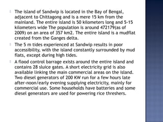  The island of Sandwip is located in the Bay of Bengal,
adjacent to Chittagong and is a mere 15 km from the
mainland. The entire island is 50 kilometers long and 5-15
kilometers wide The population is around 472179(as of
2009) on an area of 357 km2. The entire island is a mudflat
created from the Ganges delta.
 The 5 m tides experienced at Sandwip results in poor
accessibility, with the island constantly surrounded by mud
flats, except during high tides.
 A flood control barrage exists around the entire island and
contains 28 sluice gates. A short electricity grid is also
available linking the main commercial areas on the island.
Two diesel generators of 200 KW run for a few hours late
after-noon/early evening supplying electricity, mainly for
commercial use. Some households have batteries and some
diesel generators are used for powering rice threshers.
 