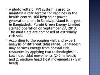  A photo voltaic (PV) system is used to
maintain a refrigerator for vaccines in the
health centre. 100 kWp solar power
generation plant in Sandwip island is largest
in Bangladesh. Purobi Green Energy Limited
started operation on September 29, 2010.
The mud flats are composed of extremely
rich soil.
 According to the scoping visit and expert
analysis of different tidal range, Bangladesh
may harness energy from coastal tidal
resources by applying two technologies: 1.
Low head tidal movements (2~5 m head);
and 2. Medium head tidal movements (> 5 m
head).
 