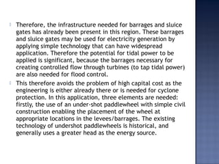  Therefore, the infrastructure needed for barrages and sluice
gates has already been present in this region. These barrages
and sluice gates may be used for electricity generation by
applying simple technology that can have widespread
application. Therefore the potential for tidal power to be
applied is significant, because the barrages necessary for
creating controlled flow through turbines (to tap tidal power)
are also needed for flood control.
 This therefore avoids the problem of high capital cost as the
engineering is either already there or is needed for cyclone
protection. In this application, three elements are needed:
firstly, the use of an under-shot paddlewheel with simple civil
construction enabling the placement of the wheel at
appropriate locations in the levees/barrages. The existing
technology of undershot paddlewheels is historical, and
generally uses a greater head as the energy source.
 