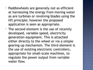  Paddlewheels are generally not as efficient
at harnessing the energy from moving water
as are turbines or revolving blades using the
lift principle; however the proposed
application is seen as appropriate.
 The second element is the use of recently
developed, variable speed, electricity
generation equipment. This is attached
either directly to the wheel or via a simple
gearing-up mechanism. The third element is
the use of existing electronic controllers,
appropriate for small-scale machines, to
regulate the power output from variable
water flow.
 