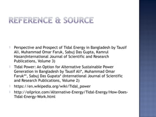  Perspective and Prospect of Tidal Energy in Bangladesh by Tausif
Ali, Muhammad Omar Faruk, Sabuj Das Gupta, Kamrul
Hasan(International Journal of Scientific and Research
Publications, Volume 3)
 Tidal Power: An Option for Alternative Sustainable Power
Generation in Bangladesh by Tausif Ali*, Muhammad Omar
Faruk**, Sabuj Das Gupata* (International Journal of Scientific
and Research Publications, Volume 2)
 https://en.wikipedia.org/wiki/Tidal_power
 http://oilprice.com/Alternative-Energy/Tidal-Energy/How-Does-
Tidal-Energy-Work.html
 