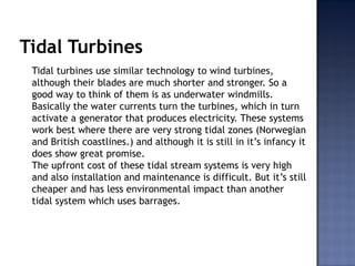 Tidal Turbines
Tidal turbines use similar technology to wind turbines,
although their blades are much shorter and stronger. So a
good way to think of them is as underwater windmills.
Basically the water currents turn the turbines, which in turn
activate a generator that produces electricity. These systems
work best where there are very strong tidal zones (Norwegian
and British coastlines.) and although it is still in it’s infancy it
does show great promise.
The upfront cost of these tidal stream systems is very high
and also installation and maintenance is difficult. But it’s still
cheaper and has less environmental impact than another
tidal system which uses barrages.
 