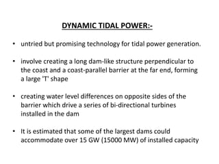 DYNAMIC TIDAL POWER:-
• untried but promising technology for tidal power generation.
• involve creating a long dam-like structure perpendicular to
the coast and a coast-parallel barrier at the far end, forming
a large 'T' shape
• creating water level differences on opposite sides of the
barrier which drive a series of bi-directional turbines
installed in the dam
• It is estimated that some of the largest dams could
accommodate over 15 GW (15000 MW) of installed capacity
 