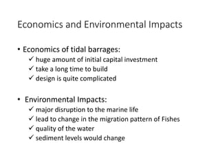 Economics and Environmental Impacts
• Economics of tidal barrages:
 huge amount of initial capital investment
 take a long time to build
 design is quite complicated
• Environmental Impacts:
 major disruption to the marine life
 lead to change in the migration pattern of Fishes
 quality of the water
 sediment levels would change
 