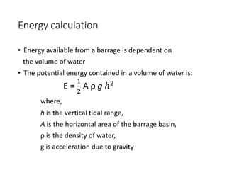 Energy calculation
• Energy available from a barrage is dependent on
the volume of water
• The potential energy contained in a volume of water is:
E =
1
2
A ρ g ℎ2
where,
h is the vertical tidal range,
A is the horizontal area of the barrage basin,
ρ is the density of water,
g is acceleration due to gravity
 