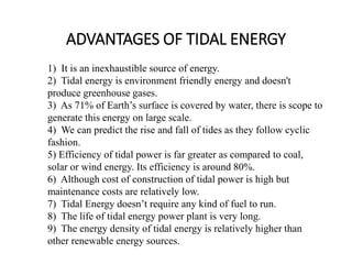 ADVANTAGES OF TIDAL ENERGY
1) It is an inexhaustible source of energy.
2) Tidal energy is environment friendly energy and doesn't
produce greenhouse gases.
3) As 71% of Earth’s surface is covered by water, there is scope to
generate this energy on large scale.
4) We can predict the rise and fall of tides as they follow cyclic
fashion.
5) Efficiency of tidal power is far greater as compared to coal,
solar or wind energy. Its efficiency is around 80%.
6) Although cost of construction of tidal power is high but
maintenance costs are relatively low.
7) Tidal Energy doesn’t require any kind of fuel to run.
8) The life of tidal energy power plant is very long.
9) The energy density of tidal energy is relatively higher than
other renewable energy sources.
 