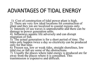 ADVANTAGES OF TIDAL ENERGY
1) Cost of construction of tidal power plant is high.
2) There are very few ideal locations for construction of
plant and they too are localized to coastal regions only.
3) Intensity of sea waves is unpredictable and there can be
damage to power generation units.
4) Influences aquatic life adversely and can disrupt
migration of fish.
5) The actual generation is for a short period of time. The
tides only happen twice a day so electricity can be produced
only for that time.
6) Frozen sea, low or weak tides, straight shorelines, low
tidal rise or fall are some of the obstructions.
7) Usually the places where tidal energy is produced are far
away from the places where it is consumed. This
transmission is expensive and difficult.
 