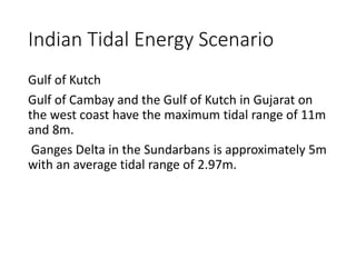 Indian Tidal Energy Scenario
Gulf of Kutch
Gulf of Cambay and the Gulf of Kutch in Gujarat on
the west coast have the maximum tidal range of 11m
and 8m.
Ganges Delta in the Sundarbans is approximately 5m
with an average tidal range of 2.97m.
 