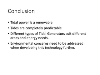Conclusion
• Tidal power is a renewable
• Tides are completely predictable
• Different types of Tidal Generators suit different
areas and energy needs.
• Environmental concerns need to be addressed
when developing this technology further.
 