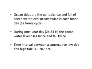 • Ocean tides are the periodic rise and fall of
ocean water level occurs twice in each lunar
day (12 hours cycle)
• During one lunar day (24.83 H) the ocean
water level rises twice and fall twice.
• Time interval between a consecutive low tide
and high tide is 6.207 hrs.
 