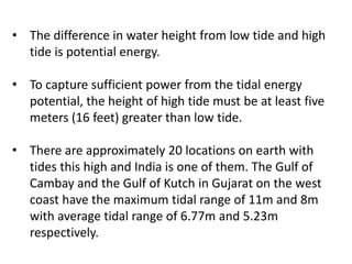 • The difference in water height from low tide and high
tide is potential energy.
• To capture sufficient power from the tidal energy
potential, the height of high tide must be at least five
meters (16 feet) greater than low tide.
• There are approximately 20 locations on earth with
tides this high and India is one of them. The Gulf of
Cambay and the Gulf of Kutch in Gujarat on the west
coast have the maximum tidal range of 11m and 8m
with average tidal range of 6.77m and 5.23m
respectively.
 