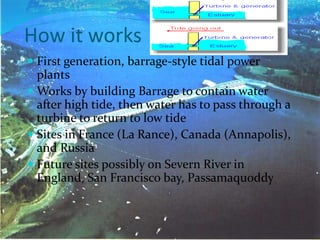 How it works
 First generation, barrage-style tidal power
plants
 Works by building Barrage to contain water
after high tide, then water has to pass through a
turbine to return to low tide
 Sites in France (La Rance), Canada (Annapolis),
and Russia
 Future sites possibly on Severn River in
England, San Francisco bay, Passamaquoddy
 