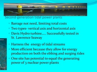 Second-generation tidal power plants
 Barrage not need, limiting total costs
 Two types- vertical axis and horizontal axis
 Davis Hydro turbine….. Successfully tested in
St. Lawrence Seaway
 Harness the energy of tidal streams
 More efficient because they allow for energy
production on both the ebbing and surging tides
 One site has potential to equal the generating
power of 3 nuclear power plants
 