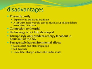 disadvantages
 Presently costly
 Expensive to build and maintain
 A 1085MW facility could cost as much as 1.2 billion dollars
to construct and run
 Connection to the grid
 Technology is not fully developed
 Barrage style only produces energy for about 10
hours out of the day
 Barrage style has environmental affects
 Such as fish and plant migration
 Silt deposits
 Local tides change- affects still under study
 