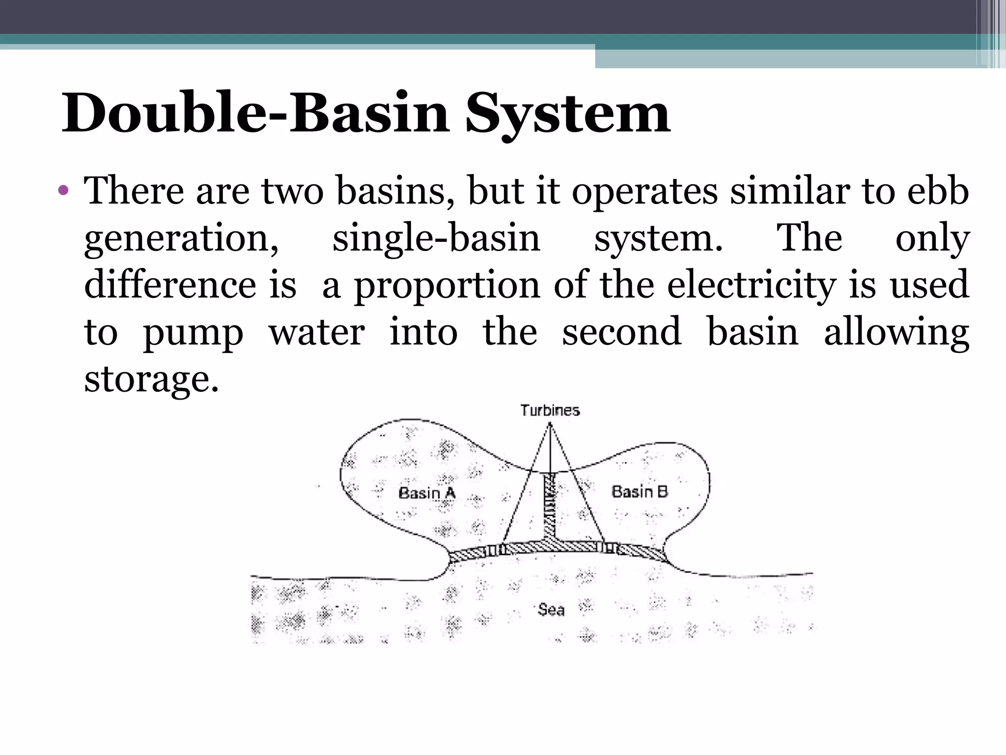 Double-Basin System
• There are two basins, but it operates similar to ebb
generation, single-basin system. The only
difference is a proportion of the electricity is used
to pump water into the second basin allowing
storage.
 