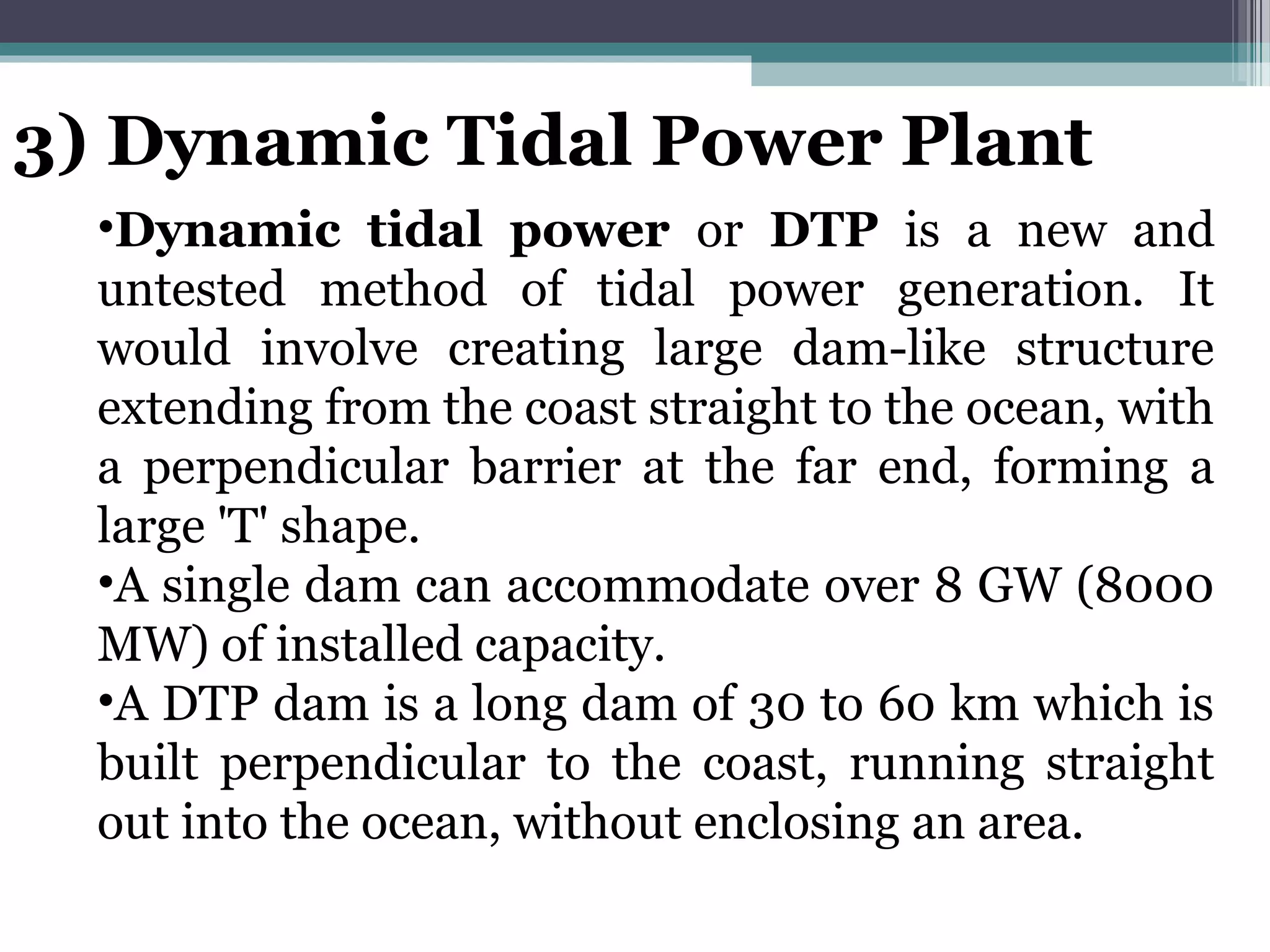 3) Dynamic Tidal Power Plant
•Dynamic tidal power or DTP is a new and
untested method of tidal power generation. It
would involve creating large dam-like structure
extending from the coast straight to the ocean, with
a perpendicular barrier at the far end, forming a
large 'T' shape.
•A single dam can accommodate over 8 GW (8000
MW) of installed capacity.
•A DTP dam is a long dam of 30 to 60 km which is
built perpendicular to the coast, running straight
out into the ocean, without enclosing an area.
 