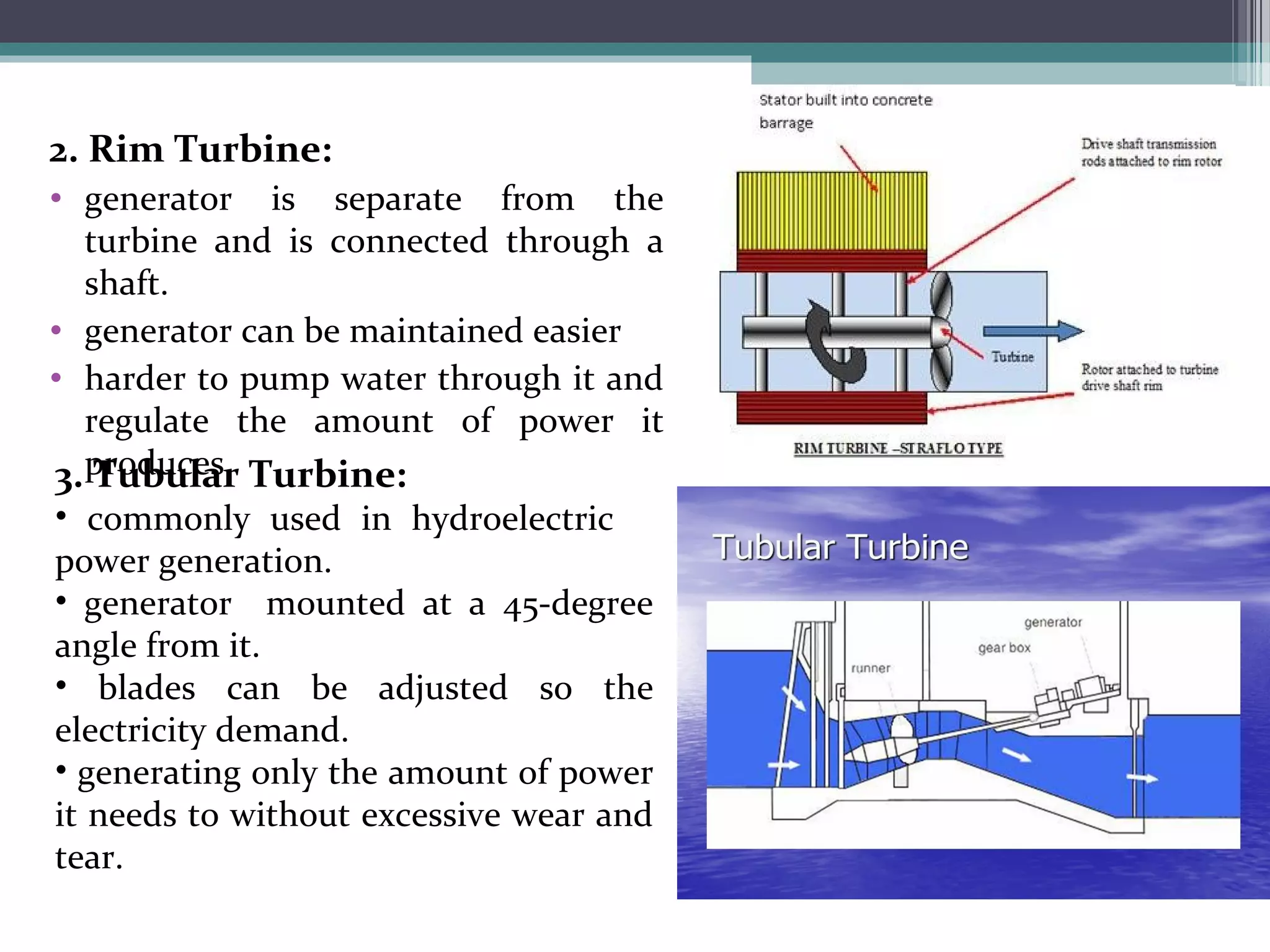 2. Rim Turbine:
• generator is separate from the
turbine and is connected through a
shaft.
• generator can be maintained easier
• harder to pump water through it and
regulate the amount of power it
produces.3. Tubular Turbine:
• commonly used in hydroelectric
power generation.
• generator mounted at a 45-degree
angle from it.
• blades can be adjusted so the
electricity demand.
• generating only the amount of power
it needs to without excessive wear and
tear.
 