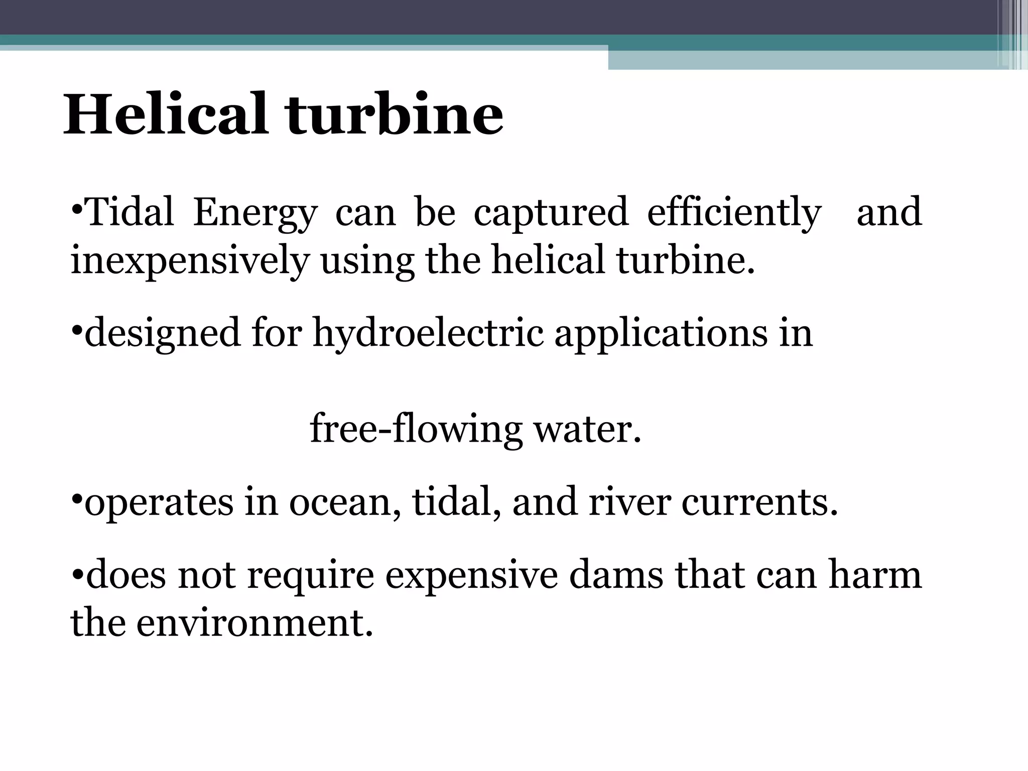 Helical turbine
•Tidal Energy can be captured efficiently and
inexpensively using the helical turbine.
•designed for hydroelectric applications in
free-flowing water.
•operates in ocean, tidal, and river currents.
•does not require expensive dams that can harm
the environment.
 