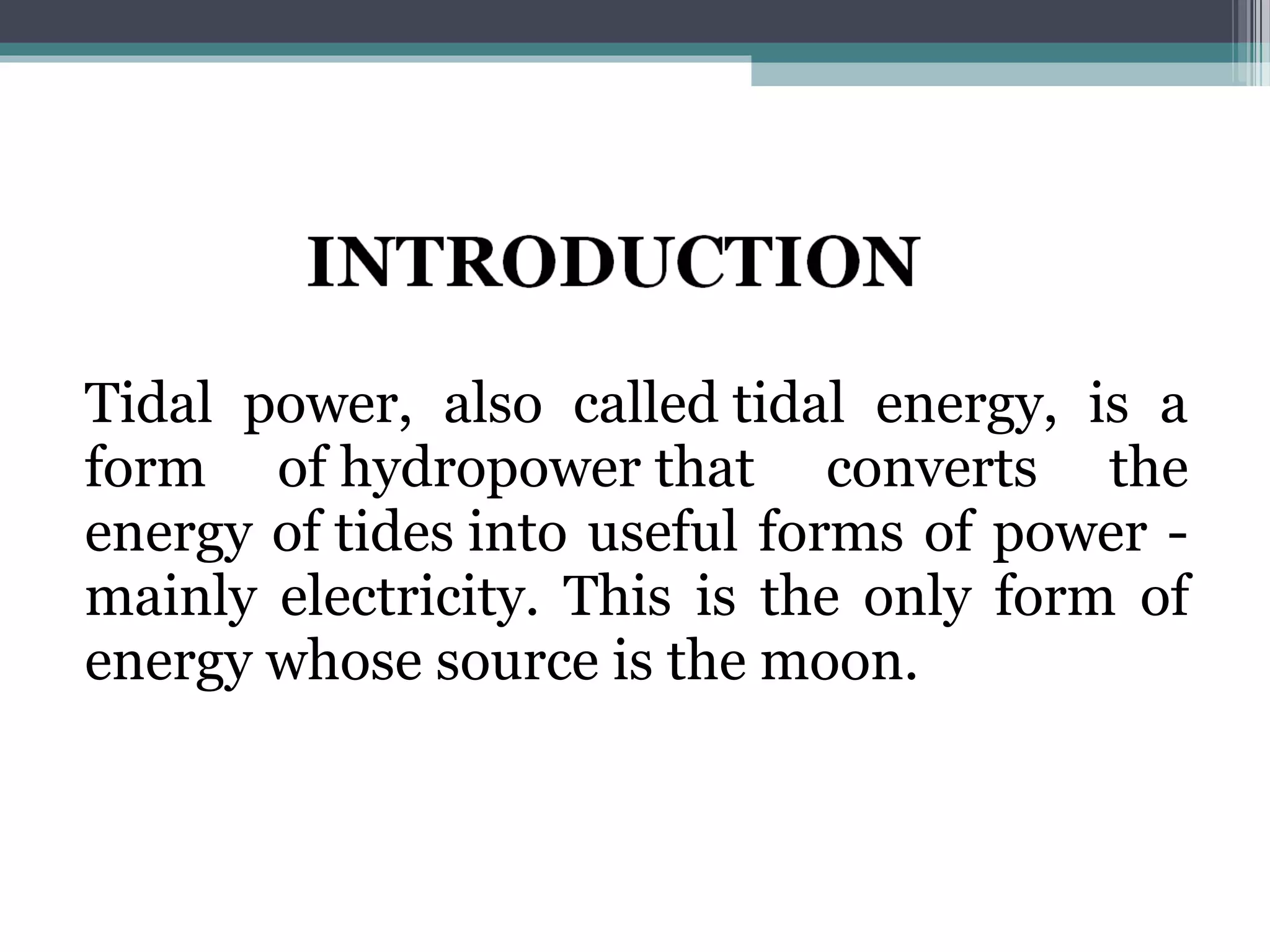 Tidal power, also called tidal energy, is a
form of hydropower that converts the
energy of tides into useful forms of power -
mainly electricity. This is the only form of
energy whose source is the moon.
 