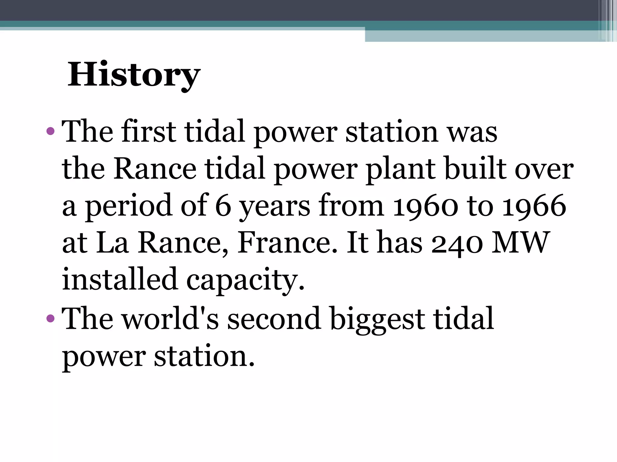 History
• The first tidal power station was
the Rance tidal power plant built over
a period of 6 years from 1960 to 1966
at La Rance, France. It has 240 MW
installed capacity.
• The world's second biggest tidal
power station.
 