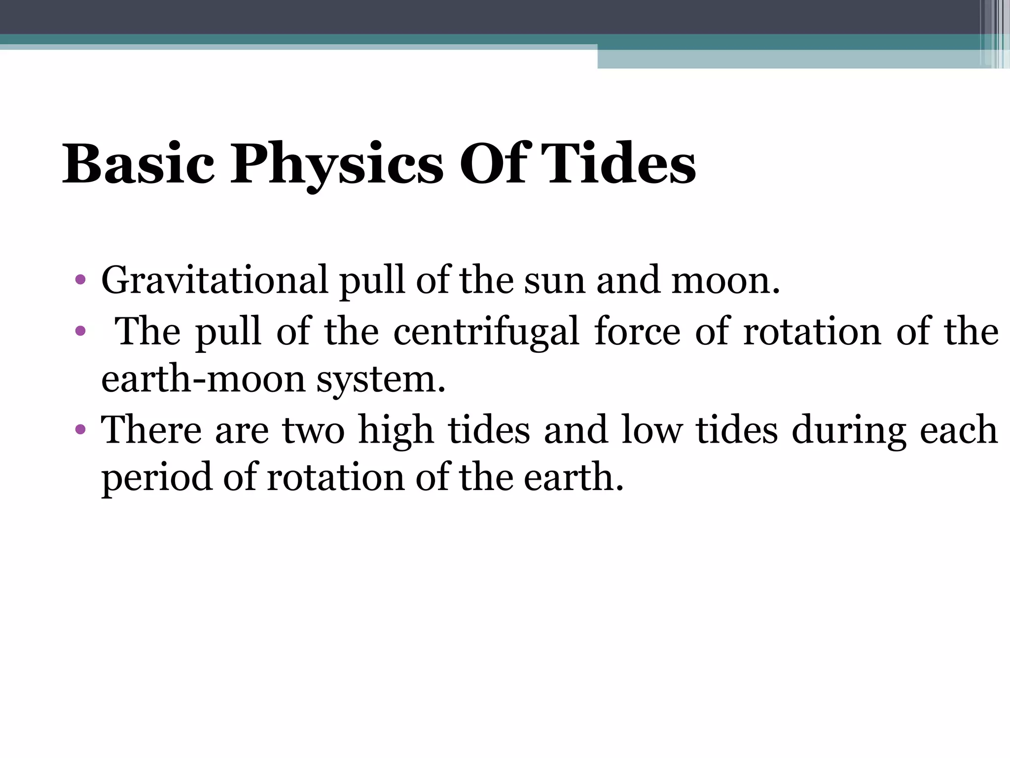 Basic Physics Of Tides
• Gravitational pull of the sun and moon.
• The pull of the centrifugal force of rotation of the
earth-moon system.
• There are two high tides and low tides during each
period of rotation of the earth.
 